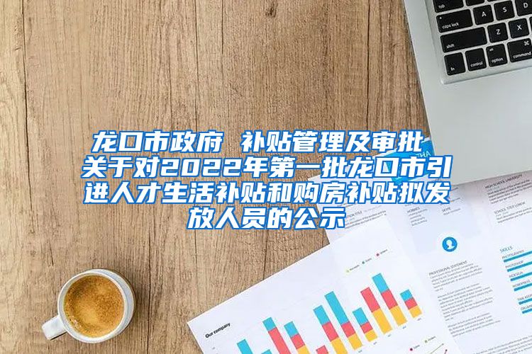 龙口市政府 补贴管理及审批 关于对2022年第一批龙口市引进人才生活补贴和购房补贴拟发放人员的公示