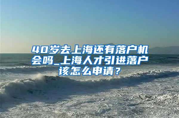 40岁去上海还有落户机会吗_上海人才引进落户该怎么申请？