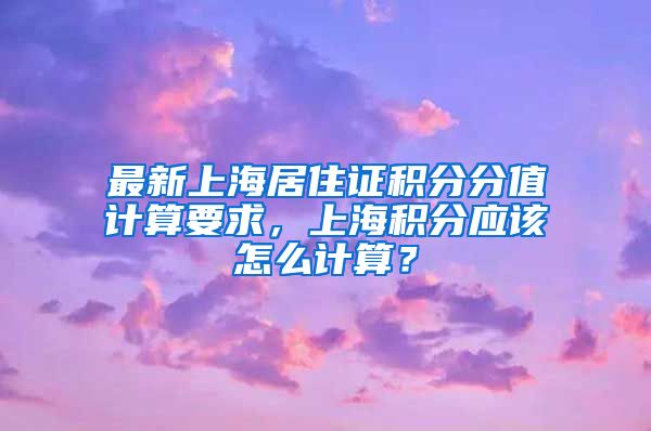 最新上海居住证积分分值计算要求，上海积分应该怎么计算？