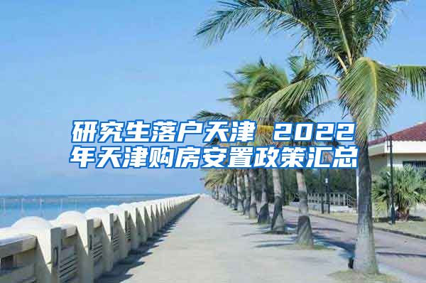 研究生落户天津 2022年天津购房安置政策汇总