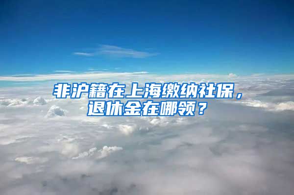 非沪籍在上海缴纳社保，退休金在哪领？