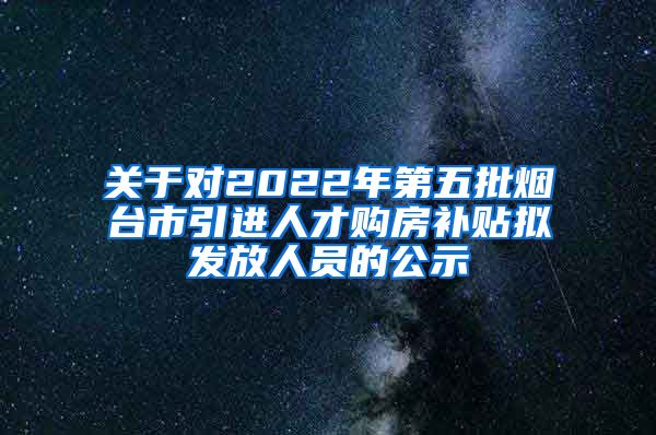 关于对2022年第五批烟台市引进人才购房补贴拟发放人员的公示