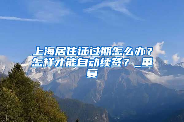 上海居住证过期怎么办？怎样才能自动续签？_重复