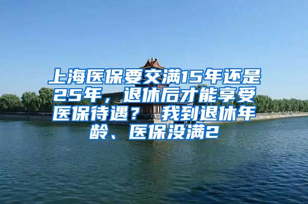 上海医保要交满15年还是25年，退休后才能享受医保待遇？ 我到退休年龄、医保没满2