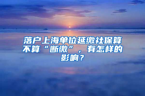 落户上海单位延缴社保算不算“断缴”，有怎样的影响？