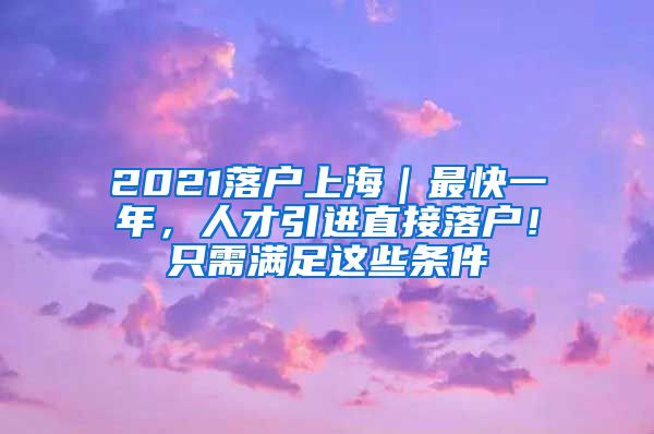 2021落户上海｜最快一年，人才引进直接落户！只需满足这些条件