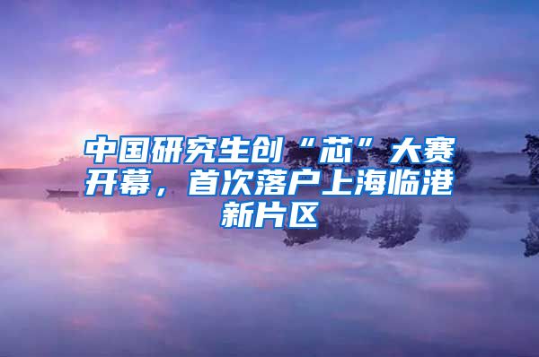 中国研究生创“芯”大赛开幕，首次落户上海临港新片区