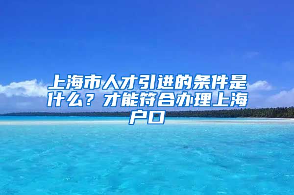 上海市人才引进的条件是什么？才能符合办理上海户口