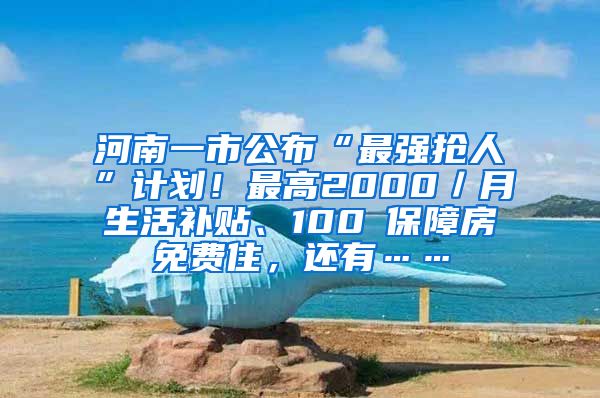 河南一市公布“最强抢人”计划！最高2000／月生活补贴、100㎡保障房免费住，还有……