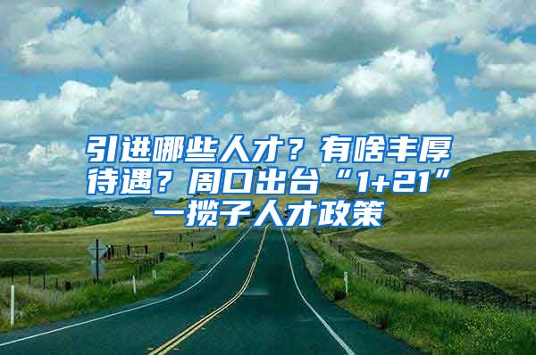 引进哪些人才？有啥丰厚待遇？周口出台“1+21”一揽子人才政策