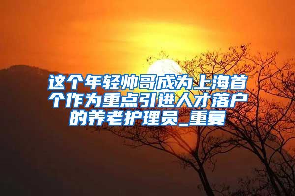 这个年轻帅哥成为上海首个作为重点引进人才落户的养老护理员_重复