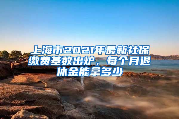 上海市2021年最新社保缴费基数出炉，每个月退休金能拿多少