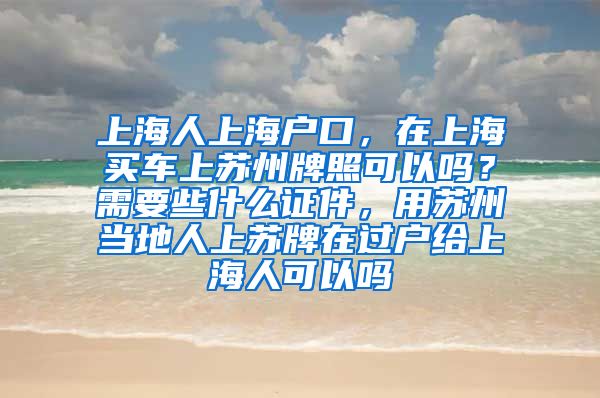 上海人上海户口，在上海买车上苏州牌照可以吗？需要些什么证件，用苏州当地人上苏牌在过户给上海人可以吗