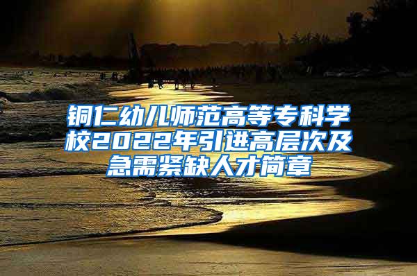 铜仁幼儿师范高等专科学校2022年引进高层次及急需紧缺人才简章