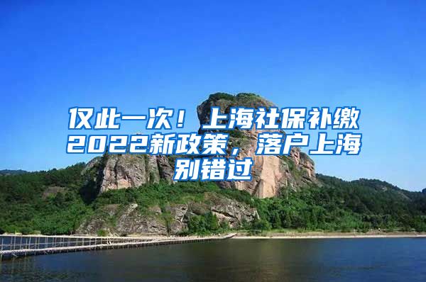 仅此一次！上海社保补缴2022新政策，落户上海别错过