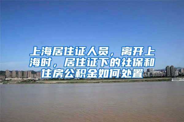 上海居住证人员，离开上海时，居住证下的社保和住房公积金如何处置