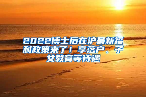 2022博士后在沪最新福利政策来了！享落户、子女教育等待遇