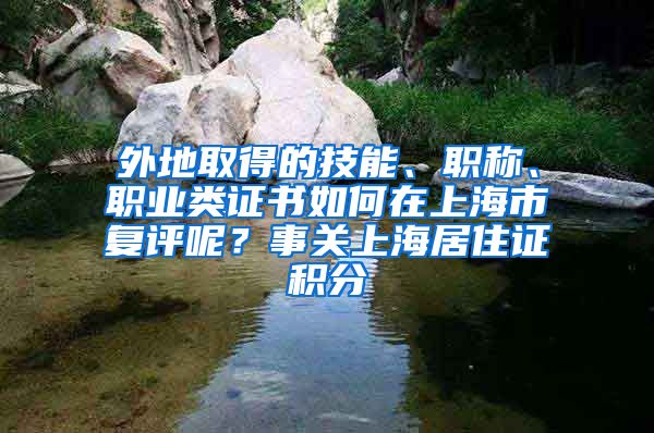 外地取得的技能、职称、职业类证书如何在上海市复评呢？事关上海居住证积分