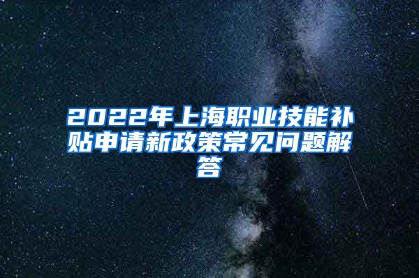 2022年上海职业技能补贴申请新政策常见问题解答