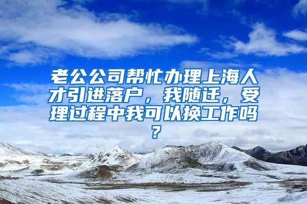 老公公司帮忙办理上海人才引进落户，我随迁，受理过程中我可以换工作吗？