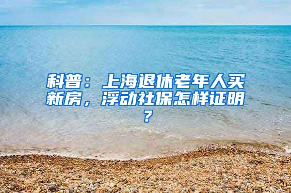 科普：上海退休老年人买新房，浮动社保怎样证明？