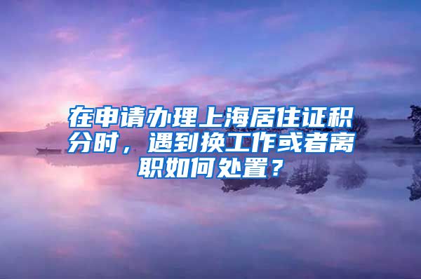 在申请办理上海居住证积分时，遇到换工作或者离职如何处置？