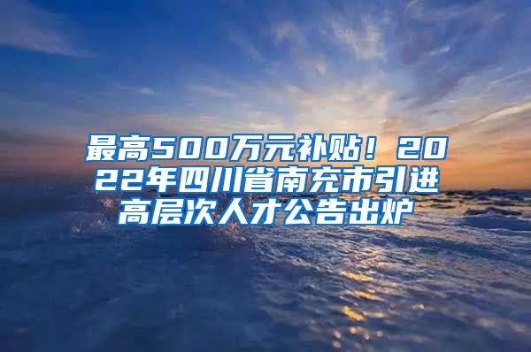 最高500万元补贴！2022年四川省南充市引进高层次人才公告出炉