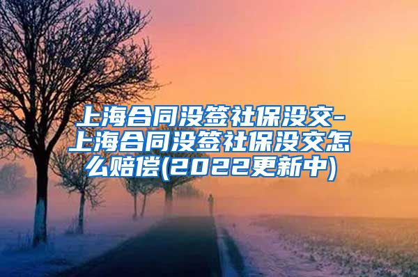 上海合同没签社保没交-上海合同没签社保没交怎么赔偿(2022更新中)