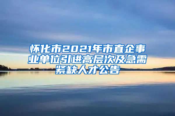 怀化市2021年市直企事业单位引进高层次及急需紧缺人才公告