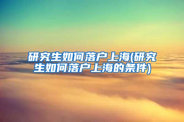 研究生如何落户上海(研究生如何落户上海的条件)