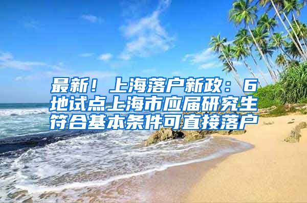 最新！上海落户新政：6地试点上海市应届研究生符合基本条件可直接落户