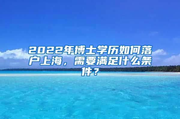 2022年博士学历如何落户上海，需要满足什么条件？