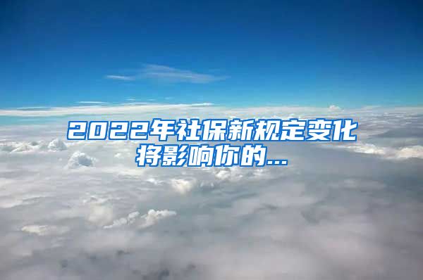 2022年社保新规定变化将影响你的...