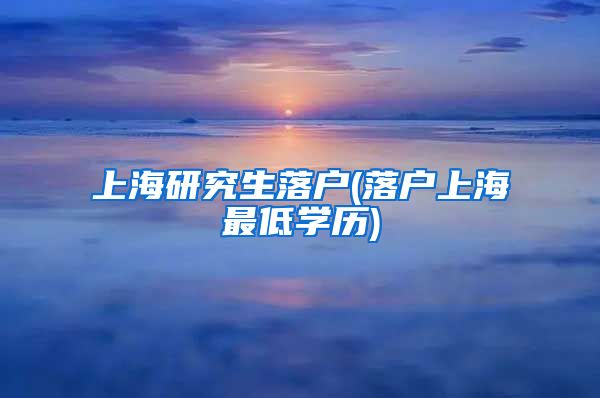 上海研究生落户(落户上海最低学历)