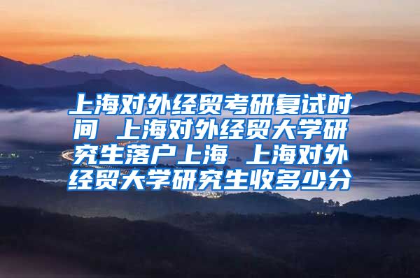 上海对外经贸考研复试时间 上海对外经贸大学研究生落户上海 上海对外经贸大学研究生收多少分