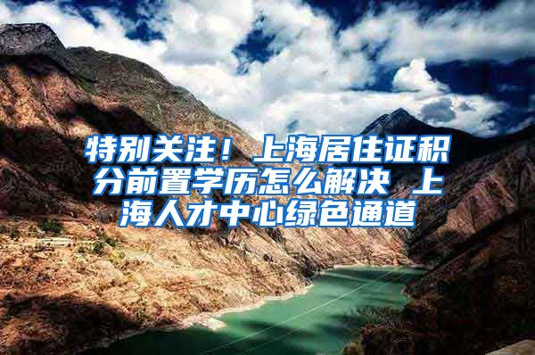 特别关注！上海居住证积分前置学历怎么解决 上海人才中心绿色通道