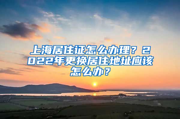 上海居住证怎么办理？2022年更换居住地址应该怎么办？