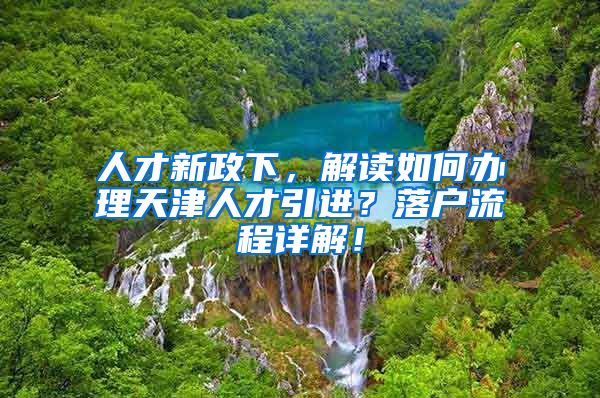 人才新政下，解读如何办理天津人才引进？落户流程详解！