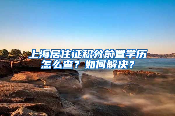 上海居住证积分前置学历怎么查？如何解决？