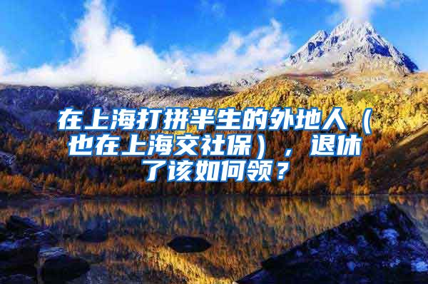 在上海打拼半生的外地人（也在上海交社保），退休了该如何领？