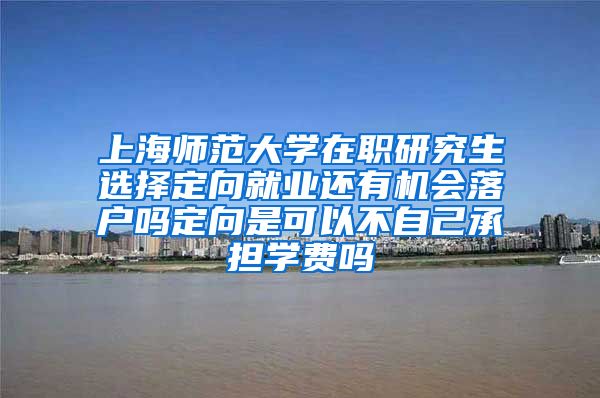 上海师范大学在职研究生选择定向就业还有机会落户吗定向是可以不自己承担学费吗