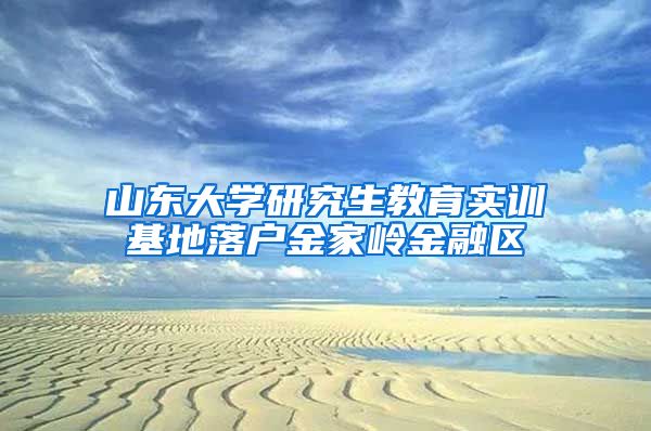 山东大学研究生教育实训基地落户金家岭金融区