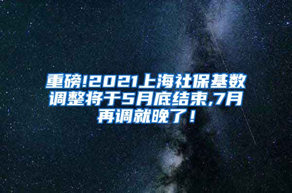 重磅!2021上海社保基数调整将于5月底结束,7月再调就晚了！