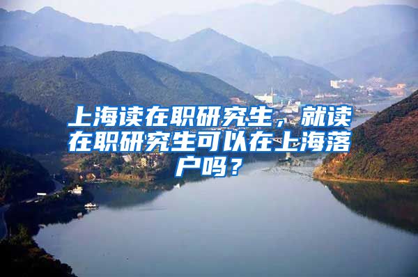 上海读在职研究生，就读在职研究生可以在上海落户吗？