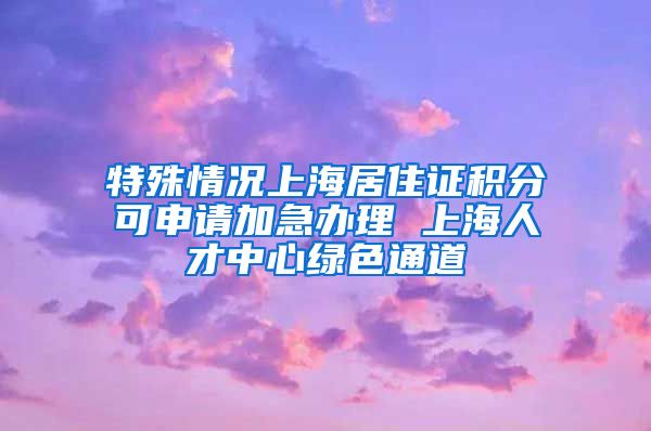 特殊情况上海居住证积分可申请加急办理 上海人才中心绿色通道