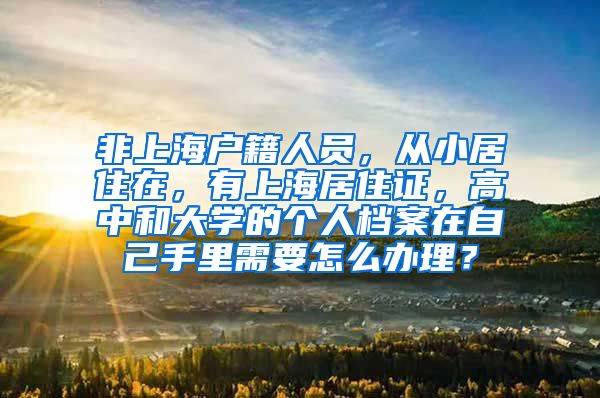 非上海户籍人员，从小居住在，有上海居住证，高中和大学的个人档案在自己手里需要怎么办理？