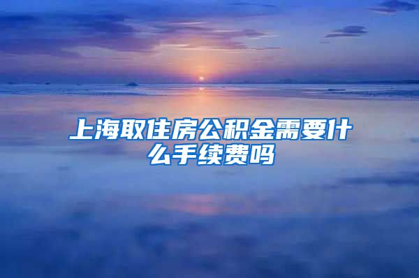 上海取住房公积金需要什么手续费吗