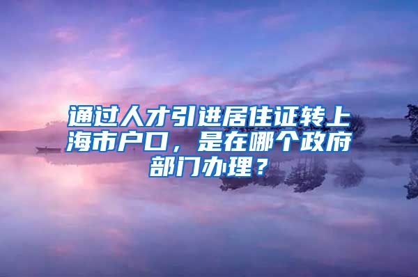 通过人才引进居住证转上海市户口，是在哪个政府部门办理？