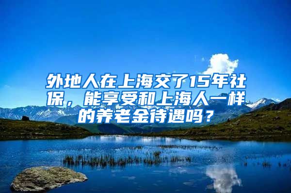 外地人在上海交了15年社保，能享受和上海人一样的养老金待遇吗？