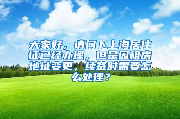 大家好，请问下上海居住证已经办理，但是因租房地址变更，续签时需要怎么处理？